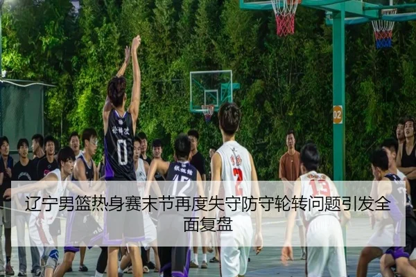 辽宁男篮热身赛末节再度失守防守轮转问题引发全面复盘